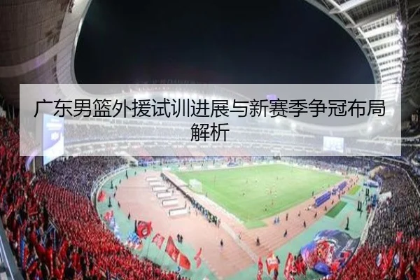 广东男篮外援试训进展与新赛季争冠布局解析 | XKSports