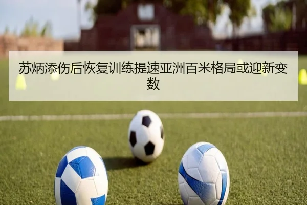苏炳添伤后恢复训练提速亚洲百米格局或迎新变数