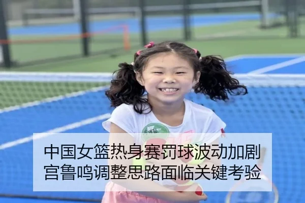 中国女篮热身赛罚球波动加剧 宫鲁鸣调整思路面临关键考验 | XKSports