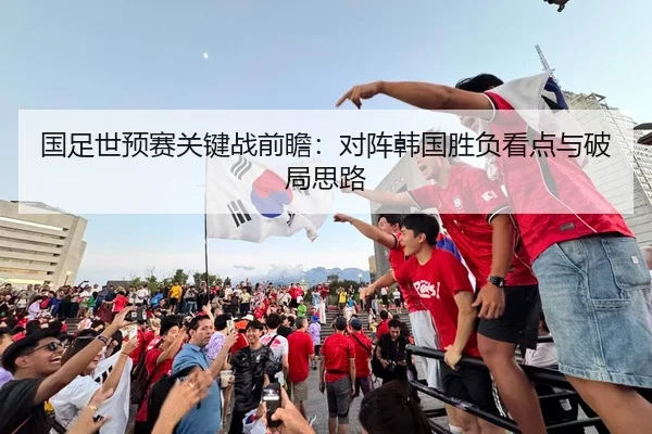 国足世预赛关键战前瞻：对阵韩国胜负看点与破局思路