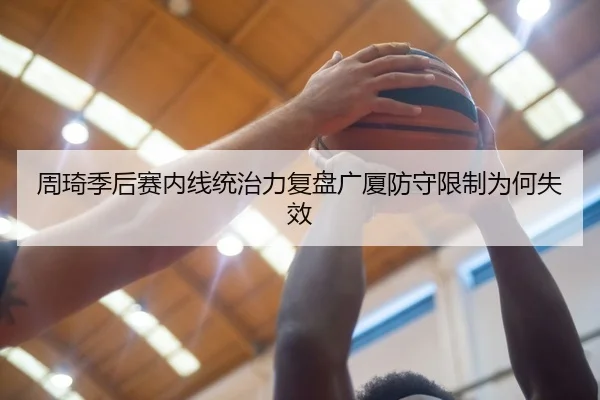 周琦季后赛内线统治力复盘广厦防守限制为何失效