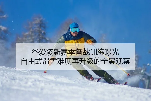 谷爱凌新赛季备战训练曝光 自由式滑雪难度再升级的全景观察 | XKSports
