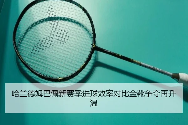 哈兰德姆巴佩新赛季进球效率对比金靴争夺再升温